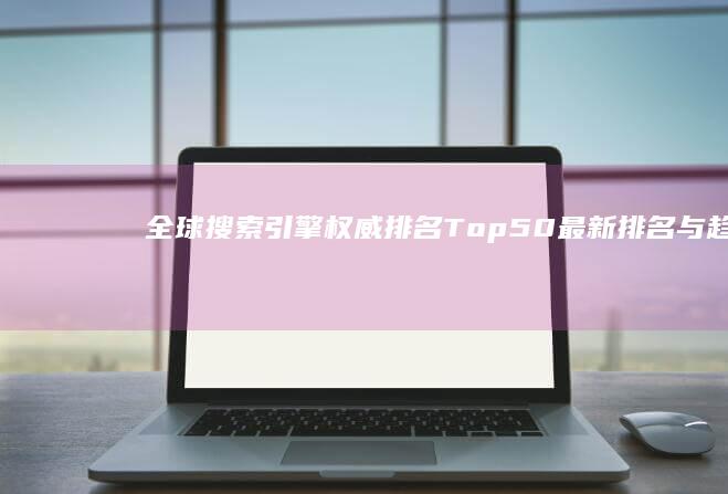 全球搜索引擎权威排名Top 50：最新排名与趋势分析